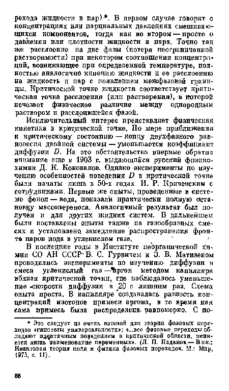 Исключительный интерес представляет физическая кинетика в критической точке. По мере приближения к критическому состоянию — концу двухфазного равновесия двойной системы — уменьшается коэффициент диффузии /). На это обстоятельство впервые обрати и внимание еще в 1903 г, выдающийся русский фнзико-химик Д. К. Коновалов. Однако эксперименты по изучению особенностей поведения й в критической точке были начаты лишь в 50-х годах И. Р. Кричевским с сотрудниками. Первые же опыты, проведенные в системе фенол — вода, показали практически полную остановку массопереноса. Аналогичный- результат был получен и для других жидких систем. В дальнейшем были поставлены опыты также на газообразных смесях и установлена замедление распространения фронта паров иода в углекислом газе.