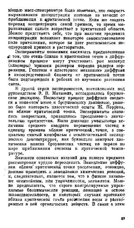 В другой серии экспериментов, поставленных под руководством Э. В. Матизена, исследовалось броуновское движение. Поскольку процесс диффузии сводится в конечном итоге, к броуновскому движению, решено было повторить классические опыты Ж. Перр ена, но вблизи критической точки. Эксперименты оказались непростыми, приходилось преодолевать значительные препятствия. Было доказано уменьшение величины среднего квадрата перемещения частиц в единицу времени вблизи критической. „ точки, а специально снятый кинофильм с исключительной наглядностью демонстрирует, как буквально замирает хаотическая пляска броуновских частиц на экране по мере приближения системы к критической температуре.