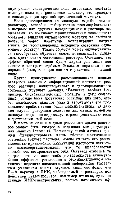 Другое преимущество расслаивающихся водных растворов связано с информационной ценностью резкого различия поляризованного и деполяризованного состояний крупных молекул. Различие свойств (например, биокаталитическцх) молекул в двух состояниях должно быть достаточно большим для того, чтобы надежность данного узла и вероятность его правильного срабатывания были максимальными. В данном случае рекордная величина дипольных моментов молекул воды, по-видимому, играет решающую роль в достижении этой цели.