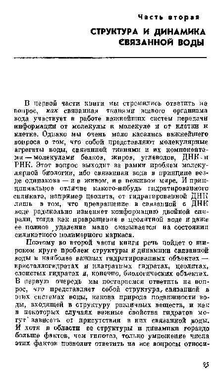 В первой части книги мы стремились ответить на вопрос, как связанная тканями живого организма вода участвует в работе важнейших систем передачи информации от молекулы к молекуле и от клетки к клетке. Однако мы очень мало касались важнейшего вопроса о том, что собой представляют молекулярные агрегаты воды, связанной тканями и их компонентами— молекулами белков, жиров, углеводов, ДНК-и РНК. Этот вопрос выходит за рамки проблем молекулярной биологии, ибо связанная вода в принципе везде одинакова — и в живом, и в пеживом мире. И принципиальное отличие какого-нибудь гидратированного силиката, например цеолита, от гидратированной ДНК лишь в том, что превращение в связанной с ДНК воде радикально изменяет конформацию двойной спирали, тогда как превращение в цеолитной воде и даже ее полное удаление мало сказывается на состоянии силикатного полимерного каркаса.