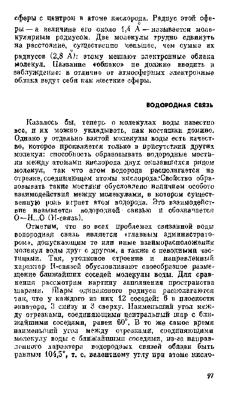 Казалось бы, теперь о молекулах воды известно все, и их можно укладывать, как костяшки домино. Однако у отдельно взятой молекулы воды есть качество, которое проявляется только в присутствии других молекул: способность образовывать водородные мостики между атомами кислорода двух оказавшихся рядом молекул, так что атом водорода располагается на отрезке, соединяющем атомы кислорода. Свойство образовывать такие мостики обусловлено наличием особого взаимодействия между молекулами, в котором существенную роль играет атом водорода. Это взаимодействие называется водородной- связью и обозначается О—Н...0 (Н-связь).