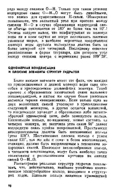 Более важное значение имеет тот факт, что каждая из присоединенных к данной молекул воды ca ia способна к присоединению дальнейших молекул. Такой процесс .с образованием химической связи называют полимеризацией, в нашем же случае более уместным является термин «конденсация». Если только одна из двух возможных связей участвует в присоединении следующей молекулы, а другая остается вакантной, то конденсация приведет к образованию либо зигзагообразной одномерной цепи, либо замкнутого кольца. Наименьшее кольцо, по-видимому, может состоять ил четырех молекул, но. величина угла связи 90° делает водородную связь крайне напряженной. Практически ненапряженными должны быть пятизвенные кольца (угол 108°). Шестизвенное плоское кольцо с углом связи 120°, так же к£к и семи- и более многозвенный, очевидно, должно быть напряженным в отношении водородных связей. Неплоские зигзагообразные кольца, в частности шестизвенное, могут быть наиболее точно согласованы с расположением протонов на линиях связей О—Н...О.