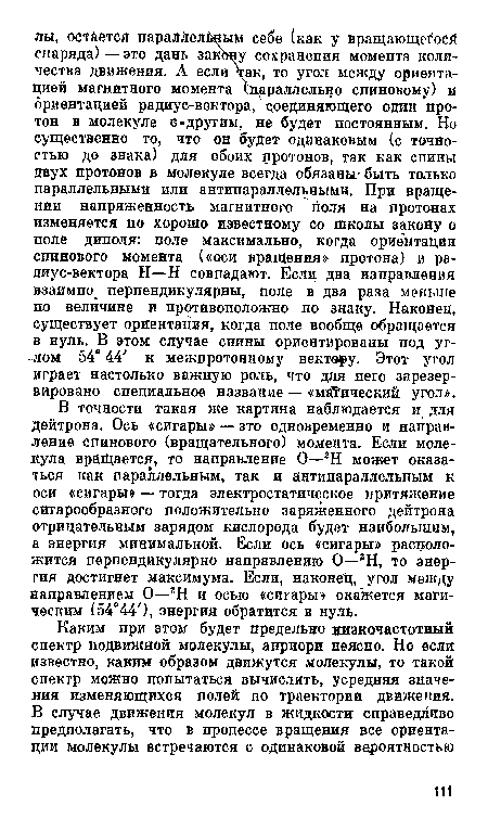 В точности такая же картина наблюдается и для дейтрона. Ось «сигары» — зто одновременно и направление спинового (вращательного) момента. Если молекула вращается, то направление О—2Н может оказаться как параллельным, так и антипараллельным к оси «сигары» — тогда электростатическое притяжение сигарообразного положительно заряженного дейтрона отрицательным зарядом кислорода будет наибольшим, а энергия минимальной. Если ось «сигары» расположится перпендикулярно направлению О—гН, то энергия достигнет максимума. Если, наконец, угол между направлением О—гН и осью «сигары» окажется магическим (54°44 ), энергия обратится в нуль.