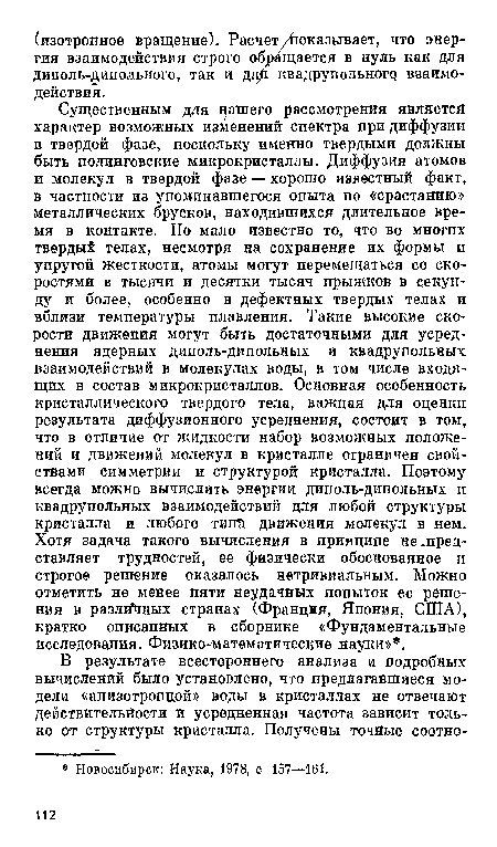 Существенным для нашего рассмотрения явлИетсй характер возможных изменений спектра при диффузии в твердой фазе, поскольку именно твердыми должны быть полинговские микрокристаллы. Диффузия атомов и молекул в твердой фазе — хорошо известный факт, в частности из упоминавшегося опыта по «срастанию» металлических брусков, находившихся длительное время в контакте. Но мало известно то, что во многих твердый телах, несмотря на сохранение их формы и упругой жесткости, атомы могут перемещаться со скоростями в тысячи и десятки тысяч прыжков в секунду и более, особенно в дефектных твердых телах и вблизи температуры плавления. Такие высокие скорости движения могут быть достаточными для усреднения ядерных диполь-дипольных и квадрупольных взаимодействий в молекулах воды, в том числе входящих в состав микрокристаллов. Основная особенность кристаллического твердого тела, важная для оценки результата диффузионного усреднения, состоит в том, что в отличие от жидкости набор возможных положений и движений молекул в кристалле ограничен свойствами симметрии и структурой кристалла. Поэтому всегда можно вычислить энергии диполь-дипольных и квадрупольных взаимодействий для любой структуры кристалла и любого тип£ движения молекул в нем. Хотя задача такого вычисления в принципе не .представляет трудностей, ее физически обоснованное и строгое решение оказалось нетривиальным. Можно отметить не менее пяти неудачных попыток ее решения в разлЛных странах (Франция, Япония, США), кратко описанных в сборнике «Фундаментальные исследования. Физико-математические науки» .