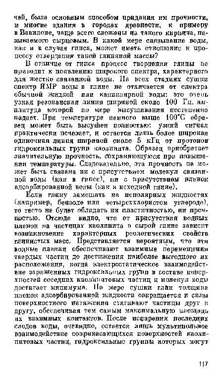 В отличие от гипса процесс твердения глины не приводит к появлению широкого спектра, характерного для жестко связанной воды. На всех стадиях сушки спектр ЯМР воды в глине не отличается от спектра обычной жидкой или капиллярной воды: это очень узкая резонансная линия шириной около 100 Гц, амплитуда которой по мере высушивания постепенно падает. При температуре немного выше 100°С образец может быть высушен полностью: узкий сигнал практически исчезает, и остается лишь более широкая одиночная линия шириной около 5 кГц от протонов гидроксильных групп каолинита. Образец приобретает значительную прочность, сохраняющуюся при повышении температуры. Следовательно, эта прочность не может быть связана ни с присутствием молекул связанной воды (как в гипсе), пи с присутствием пленок адсорбированной воды (как в исходной глине).