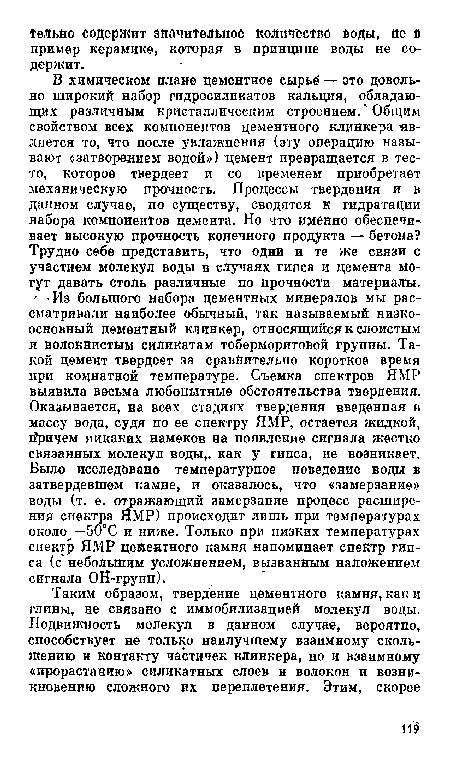 В химическом плане цементное сырье — это довольно широкий набор гидросиликатов кальция, обладающих различным кристаллическим строением.1 Общим свойством всех компонентов цементного клинкера -является то, что после увлажнения (эту операцию называют «затворе-нием водой») "цемент превращается в тесто, которое твердеет и со временем приобретает механическую прочность. Процессы твердения и в данном случае, по существу, сводятся к гидратации набора компонентов цемента. Но что именно обеспечивает высокую прочность конечного продукта — бетона? Трудно себе представить, что одни и те же связи с участием молекул воды в случаях гипса и цемента могут давать столь различные по прочности материалы.