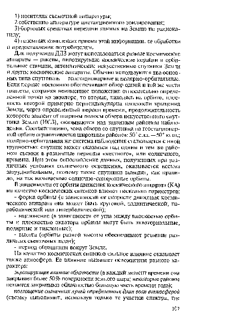 Для получения ДДЗ могут использоваться разные космические аппараты — ракеты, пилотируемые космические корабли и орбитальные станции, автоматические искусственные спутники Земли и другие космические аппараты. Обычно используются два основных типа спутников — геостационарные и полярно-орбитальные. Если первые постоянно обеспечивают обзор одной и той же части планеты, сохраняя неизменное положение относительно определенной точки на экваторе, то вторые, находясь на орбите, плоскость которой примерно перпендикулярна плоскости вращения Земли, через определенный период времени, продолжительность которого зависит от ширины полосы обзора искусственного спутника Земли (ИСЗ), оказываются над заданным районом наблюдения. Соответственно, зона обзора со спутника на геостационарной орбите ограничивается широтным районом 50° с. ш. — 50 ° ю. ш.; полярно-орбитальная же система наблюдения сталкивается с иной трудностью: спутник может оказаться над одним и тем же районом съемки в различные периоды «местного», или солнечного, времени. При этом сопоставление данных, полученных при различных условиях солнечного освещения, оказывается весьма затруднительным, поэтому такие спутники выводят, как правило, на так называемые солнечно-синхронные орбиты.