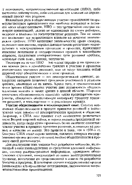 Участие общественности и международный опыт. Степень вов-гечения общественности в процесс принятия решений в значительной мере зависит от демократических традиций в обществе. Например, в США этот процесс стал интенсивно развиваться тосле Второй мировой войны, в период подъема гражданской активности, когда люди стали принимать более активное самостоятельное участие в процессе принятия решений, влияющих на уровень и качество их жизни. Это привело к тому, что в 1970-х гг. конгресс США издал серию законов, согласно которым государственные органы должны учитывать мнение общественности в процессе своей деятельности.