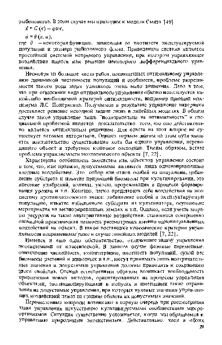 Несмотря на большое число работ, посвященных оптимальному управлению динамикой численности популяций и сообществ, проблеме разрешимости такого рода задач уделялось очень мало внимания. Дело в том, что при отыскании вида оптимального управления обычно используется какой-либо необходимый критерий оптимальности, например принцип максимума Л.С. Понтрягина. Получаемое в результате управление наверняка доставляет решение исходной задачи лишь в линейных моделях. В общем случае такое управление лишь ’’подозрительно на оптимальность” и специальной проблемой является доказательство того, что оно действительно является оптимальным решением. Для ответа на этот вопрос не существует готовых алгоритмов. Однако первым шагом на зтом пути является доказательство существования хотя бы одного управления, переводящего объект в требуемое конечное состояние. Таким образом, встает проблема управляемости экологического объекта [7, 22].