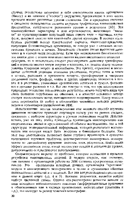 Охарактеризуем вкратце те проблемы, которые возникают в процессе разработки имитационных моделей. В первую очередь, как очевидно, они связаны с организацией работы на ЭВМ сложных программных комплексов. Это — организация исходных данных, организация ’’прогонов” модели и имитационного эксперимента в целом и организация общения пользователя с данными и с моделью. Все эти вопросы подлежат рассмотрению в данной книге (гл. 4 и 5). Важным, разумеется, является вопрос выбора численной схемы. Однако его рассмотрение целиком зависит от вида исходного математического описания (дифференциальные уравнения в обыкновенных или в частных производных, интегральные уравнения и т.д.), что выходит за рамки тематики монографии.