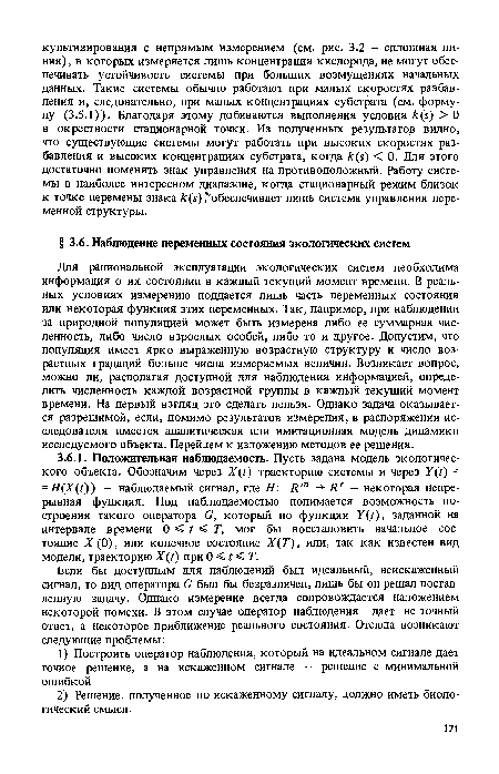 Для рациональной эксплуатации экологических систем необходима информация о их состоянии в каждый текущий момент времени. В реальных условиях измерению поддается лишь часть переменных состояния или некоторая функция этих переменных. Так, например, при наблюдении за природной популяцией может быть измерена либо ее суммарная численность, либо число взрослых особей, либо то и другое. Допустим, что популяция имеет ярко выраженную возрастную структуру и число возрастных градаций больше числа измеряемых величин. Возникает вопрос, можно ли, располагая доступной для наблюдения информацией, определить численность каждой возрастной группы в каждый текущий момент времени. На первый взгляд это сделать нельзя. Однако задача оказывается разрешимой, если, помимо результатов измерения, в распоряжении исследователя имеется аналитическая или имитационная модель динамики исследуемого объекта. Перейдем к изложению методов ее решения.