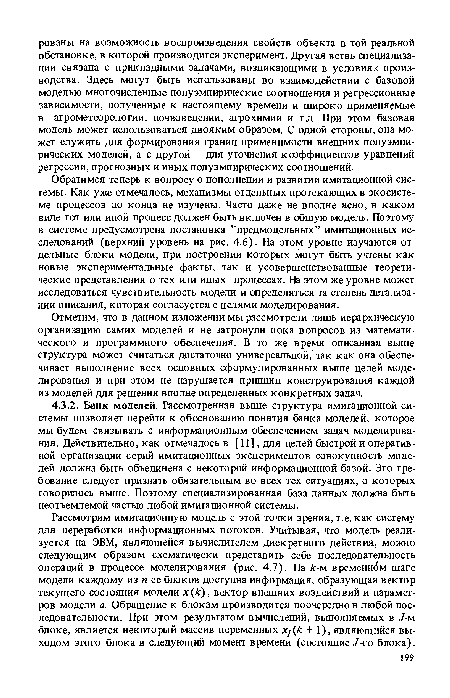 Обратимся теперь к вопросу о пополнении и развитии имитационной системы. Как уже отмечалось, механизмы отдельных протекающих в экосистеме процессов до конца не изучены. Часто даже не вполне ясно, в каком виде тот или иной процесс должен быть включен в общую модель. Поэтому в системе предусмотрена постановка ’’предмодельных” имитационных исследований (верхний уровень на рис. 4.6). На этом уровне изучаются отдельные блоки модели, при построении которых могут быть учтены как новые экспериментальные факты, так и усовершенствованные теоретические представления о тех или иных процессах. На этом же уровне может исследоваться чувствительность модели и определяться та степень детализации описания, которая согласуется с целями моделирования.