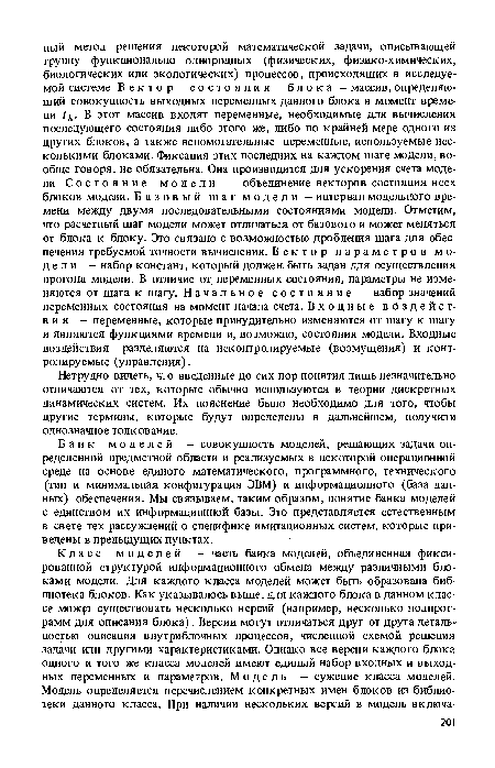 Банк моделей - совокупность моделей, решающих задачи определенной предметной области и реализуемых в некоторой операционной среде на основе единого математического, программного, технического (тип и минимальная конфигурация ЭВМ) и информационного (база данных) обеспечения. Мы связываем, таким образом, понятие банка моделей с единством их информационной базы. Это представляется естественным в свете тех рассуждений о специфике имитационных систем, которые приведены в предыдущих пунктах.