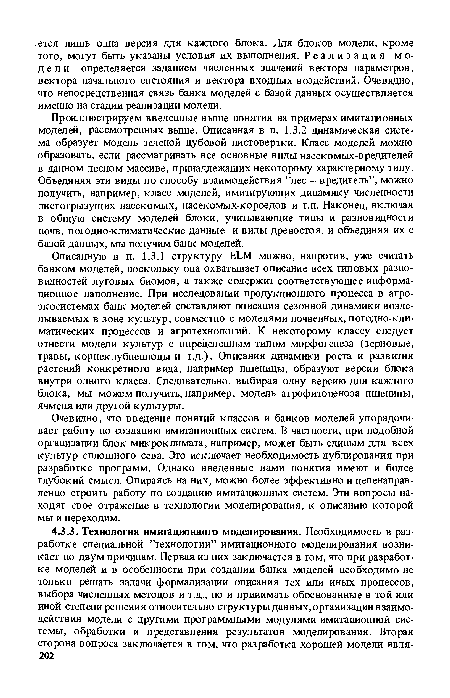 Описанную в п. 1.3.1 структуру ELM можно, напротив, уже считать банком моделей, поскольку она охватывает описание всех типовых разновидностей луговых биомов, а также содержит соответствующее информационное наполнение. При исследовании продукционного процесса в агроэкосистемах банк моделей составляют описания сезонной динамики возделываемых в зоне культур, совместно с моделями почвенных, погодно-кли-матических процессов и агротехнологий. К некоторому классу следует отнести модели культур с определенным типом морфогенеза (зерновые, травы, корнеклубнеплоды и т.д.). Описания динамики роста и развития растений конкретного вида, например пшеницы, образуют версии блока внутри одного класса. Следовательно, выбирая одну версию для каждого блока, мы можем получить, например, модель агрофитоценоза пшеницы, ячменя или другой культуры.