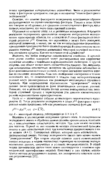 Перейдем к рассмотрению содержания третьего этапа. В стохастическом эксперименте анализ и обработка данных должны производиться, естественно, с использованием статистических методов. При этом можно выделить два подхода. Первый из них основан на методах статистической проверки гипотез и дает качественный ответ при качественных предположениях о виде модели (4.4.1). Стандартный аппарат, который здесь используется, — дисперсионный анализ. Поэтому эксперименты такого типа можно назвать ’’дисперсионными”. При втором подходе ставится задача количественной оценки входящих в модель неизвестных параметров на основании экспериментальных данных, полученных в условиях неопределенности. В общей теории динамических систем такие задачи ассоциируются с понятием параметрической идентификации модеЛей. Поскольку в этих случаях используются методы регрессионного анализа, эти. эксперименты получили название регрессионных [25].