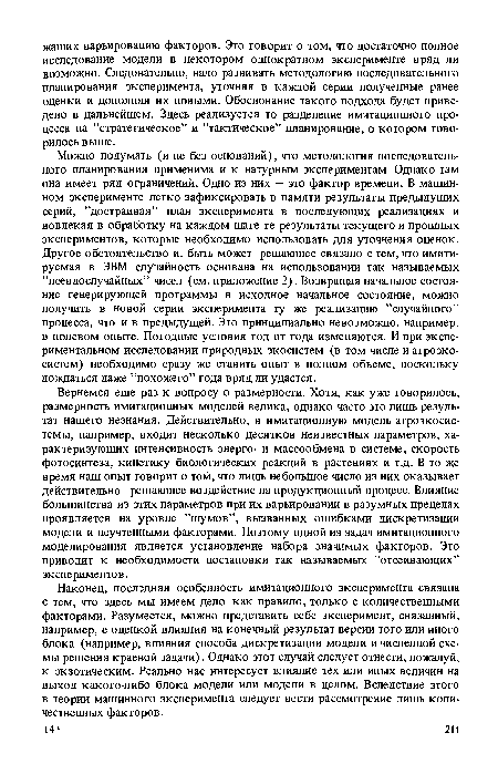 Можно подумать (и не без оснований), что методология последовательного планирования применима и к натурным экспериментам. Однако там она имеет ряд ограничений. Одно из них — это фактор времени. В машинном эксперименте легко зафиксировать в памяти результаты предыдущих серий, ’’достраивая” план эксперимента в последующих реализациях и вовлекая в обработку на каждом шаге те результаты текущего и прошлых экспериментов, которые необходимо использовать для уточнения оценок. Другое обстоятельство и, быть может решающее связано с тем, что имитируемая в ЭВМ случайность основана на использовании так называемых ’’псевдослучайных” чисел (см. приложение 2). Возвращая начальное состояние генерирующей программы в исходное начальное состояние, можно получить в новой серии эксперимента ту же реализацию ’’случайного” процесса, что и в предыдущей. Это принципиально невозможно, например, в полевом опыте. Погодные условия год от года изменяются. И при экспериментальном исследовании природных экосистем (в том числе и агроэкосистем) необходимо сразу же ставить опыт в полном объеме, поскольку дождаться даже ’’похожего” года вряд ли удастся.