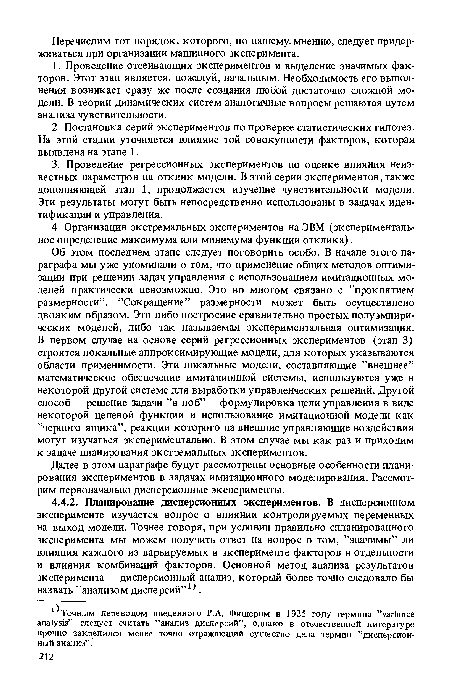 Об этом последнем этапе следует поговорить особо. В начале этого параграфа мы уже упоминали о том, что применение общих методов оптимизации при решении задач управления с использованием имитационных моделей практически невозможно. Это во многом связано с ’’проклятием размерности”. ’’Сокращение” размерности может быть осуществлено двояким образом. Это либо построение сравнительно простых полуэмпири-ческих моделей, либо так называемая экспериментальная оптимизация. В первом случае на основе серий регрессионных экспериментов (этап 3) строятся локальные аппроксимирующие модели, для которых указываются области применимости. Эти локальные модели, составляющие ’’внешнее” математическое обеспечение имитационной системы, используются уже в некоторой другой системе для выработки управленческих решений. Другой способ — решение задачи ”в лоб” — формулировка цели управления в виде некоторой целевой функции и использование имитационной модели как ’’черного ящика”, реакции которого на внешние управляющие воздействия могут изучаться экспериментально. В этом случае мы как раз и приходим к задаче планирования экстремальных экспериментов.