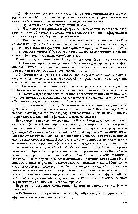 Некоторые из перечисленных выше требований очевидны. Они вытекают из тех особенностей имитационных систем, о которых говорилось ранее. Так, например, необходимость той или иной визуализации результатов промежуточных вычислений следует из того, что процесс ’’прогонки” сложной модели может занимать несколько минут, а иногда несколько десятков минут машинного времени. Ясно, что в этих условиях всегда нужно иметь возможность своевременно убедиться в том, представляет ли данная реализация интерес для дальнейшей обработки или целесообразно прервать вычисления. Другие из перечисленных выше требований связаны с самим характером процесса имитации как длительного экспериментирования с моделью с целью изучения ее чувствительности, решения задач идентификации, постановки и решения разнообразных прикладных задач. Имитационная система всегда создается как ’’постоянно действующая” система, развиваемая и пополняемая по мере накопления новых экспериментальных фактов, развития наших представлений об особенностях функционирования моделируемого объекта, появления нового ’’социального заказа” на решение тех или иных прикладных проблем.