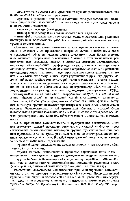 Отметим, что различные компоненты имитационной системы в разной степени связаны с ее прикладной направленностью. Наибольшую связь с предметной областью модели имеют функциональные блоки системы и ее внешнее программное обеспечение. Именно в этой части пакета реализуются как численные схемы, с помощью которых осуществляется численное интегрирование дифференциальных уравнений, описывающих динамику системы, так и специфические алгоритмы, связанные с решением прикладных задач (например, задач прогноза поведения системы при тех или иных внешних возмущениях, задач управления и др.). Ряд других мот дулей обладает свойствами некоторой универсальности и может использоваться при реализации динамических моделей широкого класса. Именно их мы и относим к общесистемному программному обеспечению. Это управляющие программы, средства организации эксперимента, СУБД. Промежуточное место занимают интерфейсные модули, обеспечивающие связь общесистемной и прикладной частей программного комплекса. Более того, можно утверждать, что выделение этих интерфейсных модулей в особую группу позволяет проектировать системные программные средства безотносительно к той предметной области, в которой будет использоваться данная имитационная система. В связи с этим далее мы можем рассматривать две части ИС, общесистемную и прикладную, в отдельности.