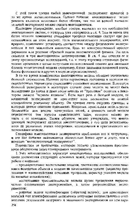 Последнее утверждение, вообще говоря, вытекает из тех особенностей имитационных систем, о которых уже говорилось в гл. 4. Тем не менее для более четкого понимания специфики процесса имитации следует еще раз остановиться на этом вопросе. Цель вычислительного, эксперимента, как правило, однозначна: установить соответствие между физическим экспериментом и его машинным аналогом, будь то непосредственный просчет вариантов или решение обратной задачи математической физики. Эта цель ставится и при имитационном моделировании. В гл. 4 мы отнесли ее к этапу предмодельных исследований, т.е. к этапу изучения отдельных физических процессов с целью получения количественной основы для описания блоков комплексной модели (например, блока динамики почвенной влаги, блока фотосинтеза и других в модели агроэкосистемы).