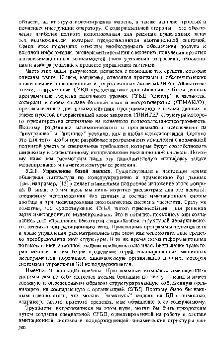 Часть этих задач, разумеется, решается с помощью тех средств, которые описаны выше. К ним, например, относятся программы, обеспечивающие планирование дисперсионных и регрессионных экспериментов. Аналогично этому, современные СУБД предоставляют для общения с базой данных программные средства различного уровня. СУБД ’’Спектр”, в частности, содержит в своем составе базовый язык и макрогенератор (СПМАКРО), предназначенные для взаимодействия программистов с базами данных, а также простой интерактивный язык запросов СПИНТЕР, структура которого ориентирована специально на конечного пользователя-непрограммиста. Поэтому разделение математического и программного обеспечения на ’’внутреннее” и ’’внешнее” условно, как и любая классификация. Сделано это для того, чтобы при разработке программного комплекса с возможной полнотой учесть те специальные требования, которые будут способствовать широкому и эффективному использованию имитационной системы. Поэтому ниже мы рассмотрим лишь эту дополнительную специфику задачи моделирования и наметим контуры ее решения.