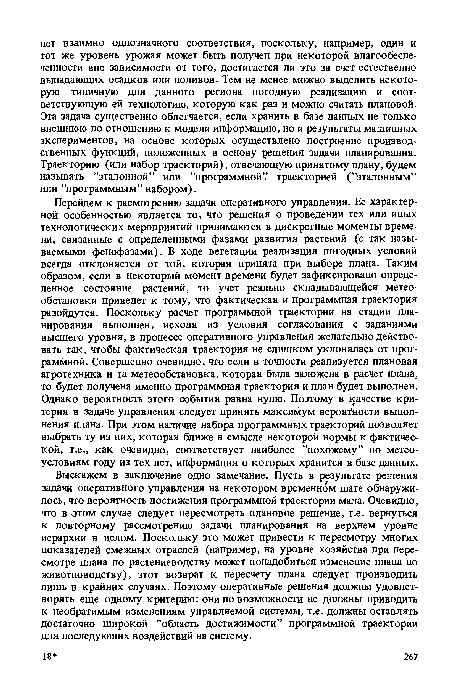 Выскажем в заключение одно замечание. Пусть в результате решения задачи оперативного управления на некотором временном шаге обнаружилось, что вероятность достижения программной траектории мала. Очевидно, что в этом случае следует пересмотреть плановое решение, т.е. вернуться к повторному рассмотрению задачи планирования на верхнем уровне иерархии в целом. Поскольку это может привести к пересмотру многих показателей смежных отраслей (например, на уровне хозяйства при пересмотре плана по растениеводству может понадобиться изменение плана по животноводству), этот возврат к пересчету плана следует производить лишь в крайних случаях. Поэтому оперативные решения должны удовлетворять еще одному критерию: они по возможности не должны приводить к необратимым изменениям управляемой системы, т.е. должны оставлять достаточно широкой ’’область достижимости” программной траектории для последующих воздействий на систему.