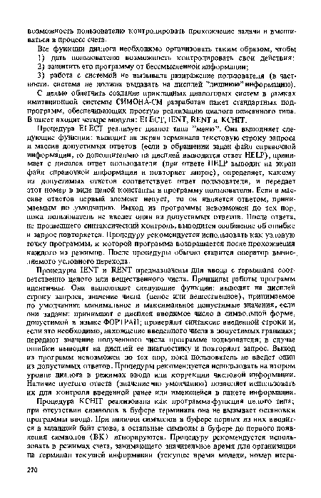 Процедуры IENT и RENT предназначены для ввода с терминала соответственно целого или вещественного числа. Принципы работы программ идентичны. Они выполняют следующие функции: выводят на дисплей строку запроса, значение числа (целое или вещественное), принимаемое по умолчанию-, минимальное и максимальное допустимые значения, если они заданы; принимают с дисплея вводимое число в символьной форме, допустимой в языке ФОРТРАН; проверяют синтаксис введенной строки и, если зто необходимо, нахождение введенного числа в допустимых границах; передают значение полученного числа программе пользователя; в случае ошибки выводят на дисплей ее диагностику и повторяют запрос. Выход из программ невозможен до тех пор, пока пользователь не введет один из допустимых ответов. Процедуры рекомендуется использовать на втором уровне диалога в режимах ввода или коррекции числовой информации. Наличие пустого ответа (значение -по умолчанию) позволяет использовать их для контроля введенной ранее или имеющейся в пакете информации.