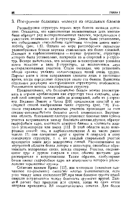 Предполагается, что большинство белков можно рассматривать в первом приближении как структуру типа сэндвича, каждый слой которой состоит либо из а-спиралей, либо из р-струк-тур. Недавно Левитт и Чотиа [10] предложили простой и наглядный способ изображения таких структур (рис. 1.9). Упаковка спиральных и складчатых участков происходит за счет стэкинг-взаимодействия боковых цепей аминокислот. Внутренняя область белка имеет плотную упаковку: боковые цепи одного участка встраиваются между боковыми цепями другого, образуя гидрофобное ядро, плотность которого близка к плотности жидкого углеводорода или воска [11]. В этой области мало водородных связей: так, в карбоксипептидазе А их число равно только 17; они соединяют друг с другом 8 спиралей и одну складчатую структуру, т. е. на каждый спиральный участок приходится менее двух водородных связей. Расположенные во внутренней области белка доноры и акцепторы, способные образовывать водородные связи, всегда спарены. Участки, соединяющие друг с другом спирали и слои, обычно доступны для растворителя и непротяженны. Таким образом, глобулярные белки имеют гидрофобное ядро, на поверхности которого расположены заряженные группы.