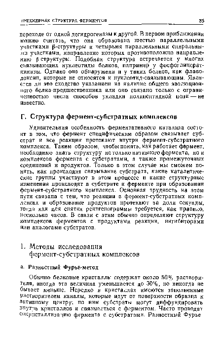 Удивительная особенность ферментативного катализа состоит в том, что фермент специфическим образом связывает субстрат и все реакции протекают внутри фермент-субстратного комплекса. Таким образом, чтобы понять, как работает фермент, необходимо знать структуру не только нативного фермента, ной комплексов фермента с субстратами, а также промежуточных соединений и продуктов. Только в этом случае мы сможем понять, как происходит связывание субстрата, какие каталитические группы участвуют в этом процессе и какие структурные изменения происходят в субстрате и ферменте при образовании фермент-субстратного комплекса. Основная трудность на этом пути связана с тем, что реакции в фермент-субстратных комплексах и образование продуктов протекают за доли секунды, тогда как для снятия рентгенограммы требуется, как правило, несколько часов. В связи с этим обычно определяют структуру комплексов ферментов с продуктами реакции, ингибиторами или аналогами субстратов.