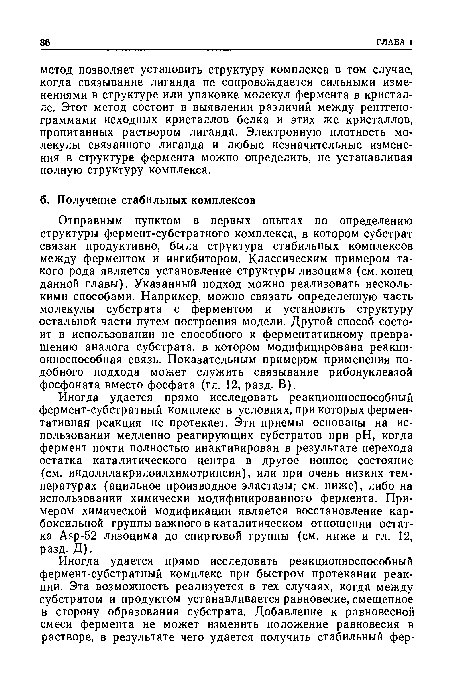 Отправным пунктом в первых опытах по определению структуры фермент-субстратного комплекса, в котором субстрат связан продуктивно, была структура стабильных комплексов между ферментом и ингибитором. Классическим примером такого рода является установление структуры лизоцима (см. конец данной главы). Указанный подход можно реализовать несколькими способами. Например, можно связать определенную часть молекулы субстрата с ферментом и установить структуру остальной части путем построения модели. Другой способ состоит в использовании не способного к ферментативному превращению аналога субстрата, в котором модифицирована реакционноспособная связь. Показательным примером применения подобного подхода может служить связывание рибонуклеазой фосфоната вместо фосфата (гл. 12, разд. В).