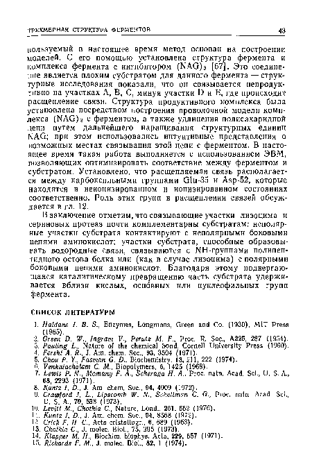 В заключение отметим, что связывающие участки лизоцима и сериновых протеаз почти комплементарны субстратам: неполярные участки субстрата контактируют с неполярными боковыми цепями аминокислот; участки субстрата, способные образовывать водородные связи, связываются с NH-группами полипеп-тидного остова белка или (как в случае лизоцима) с полярными боковыми цепями аминокислот. Благодаря этому подвергающаяся каталитическому превращению часть субстрата удерживается вблизи кислых, основных или нуклеофильных групп фермента.