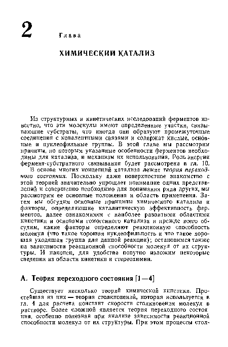 В основе многих концепций катализа лежит теория переходного состояния. Поскольку даже поверхностное знакомство с этой теорией значительно упрощает понимание одних представлений и совершенно необходимо для понимания ряда других, мы рассмотрим ее основные положения и область применения. Затем мы обсудим основные принципы химического катализа и факторы, определяющие каталитическую эффективность ферментов, далее ознакомимся с наиболее развитыми областями кинетики и основами гомогенного катализа и прежде всего обсудим, какие факторы определяют реакционную способность молекул (что такое хорошая нуклеофильность и что такое хорошая уходящая группа для данной реакции); остановимся также на зависимости реакционной способности молекул от их структуры. И наконец, для удобства попутно изложим некоторые сведения из области кинетики и стереохимии.