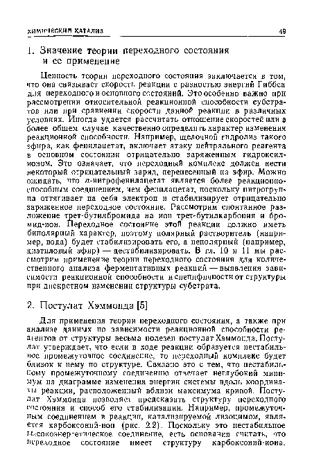 Для применения теории переходного состояния, а также при анализе данных по зависимости реакционной способности реагентов от структуры весьма полезен постулат Хэммонда. Постулат утверждает, что если в ходе реакции образуется нестабильное промежуточное соединение, то переходный комплекс будет близок к нему по структуре. Связано это с тем, что нестабильному промежуточному соединению отвечает неглубокий минимум на диаграмме изменения энергии системы вдоль координаты реакции, расположенный вблизи максимума кривой. Постулат Хэммонда позволяет предсказать структуру переходного состояния и способ его стабилизации. Например, промежуточным соединением в реакции, катализируемой лизоцимом, является карбоксоний-ион (рис. 2.2). Поскольку это нестабильное высокоэнергетическое соединение, есть основания считать, что переходное состояние имеет структуру карбоксоний-иона.