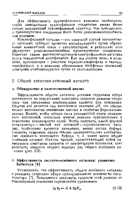 Эффективность общего катализа реакции гидролиза эфира оценивается по возрастанию константы скорости реакции гидролиза при увеличении концентрации кислоты или основания. Обычно это делается при постоянном значении pH, что обеспечивает постоянство отношения кислых и основных форм катализатора. Важно, чтобы ионная сила реакционной смеси сохранялась постоянной, поскольку многие реакции чувствительны к изменению концентрации солей. Чтобы выяснить, какой формой катализатора — кислой или основной — осуществляется катализ, необходимо провести измерения, меняя состав буфера. Скорость гидролиза эфира обычно пропорциональна концентрации основного компонента буфера, т. е. имеет место общий основный катализ. Наклон прямой, представляющей собой зависимость константы скорости от концентрации основания, дает константу скорости второго порядка для общего основного катализа (рис. 2.3).