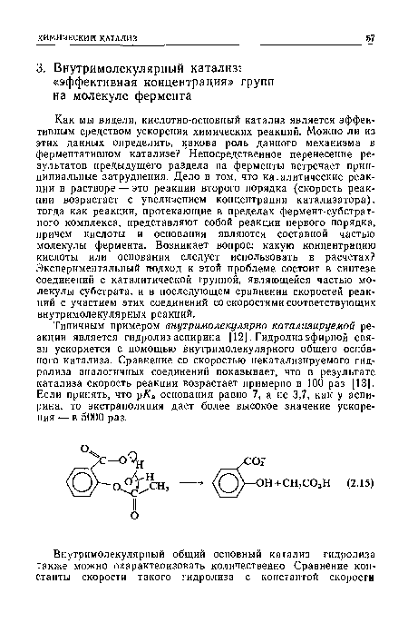 Типичным примером внутримолекулярно катализируемой реакции является гидролиз аспирина [12]. Гидролиз эфирной связи ускоряется с помощью внутримолекулярного общего основного катализа. Сравнение со скоростью некатализируемого гидролиза аналогичных соединений показывает, что в результате катализа скорость реакции возрастает примерно в 100 раз [13]. Если принять, что рКг основания равно 7, а не 3,7, как у аспирина, то экстраполяция дает более высокое значение ускорения — в 5000 раз.