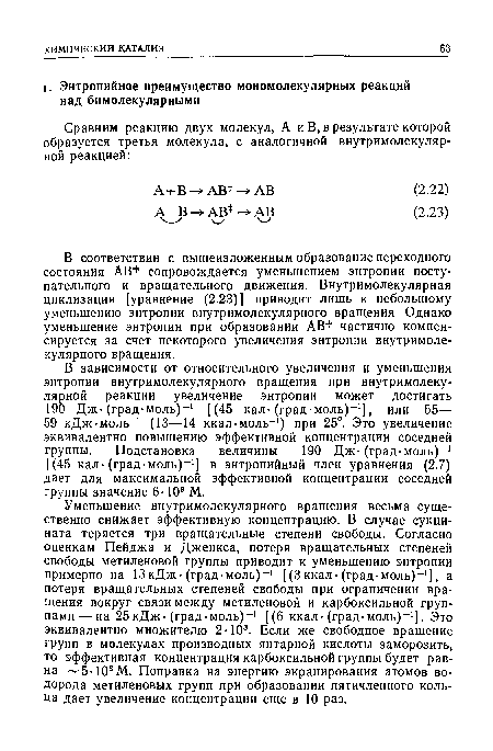 В зависимости от относительного увеличения и уменьшения энтропии внутримолекулярного вращения при внутримолекулярной реакции увеличение энтропии может достигать 190 Дж-(град-моль)-1 [(45 кал-(град-моль)-1], или 55— 59 кДж-моль-1 (13—14 ккал-моль-1) при 25°. Это увеличение эквивалентно повышению эффективной концентрации соседней группы. Подстановка величины 190 Дж-(град-моль)-1 [(45 кал-(град-моль)-1] в энтропийный член уравнения (2.7) дает для максимальной эффективной концентрации соседней группы значение 6-109 М.