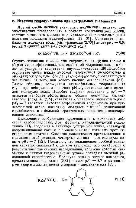 Однако связанная с кобальтом гидроксильная группа только в 40 раз менее эффективна, чем свободный гидроксил-ион, в отношении ускорения гидратации двуокиси углерода [29]. Подобное отсутствие связи между высокой реакционной способностью и р/Са является довольно общей закономерностью, проявляющейся независимо от того, ион какого именно металла связан [31]. Таким образом, источником нуклеофильных гидроксильных групп при нейтральном значении pH служат связанные с металлом молекулы воды. Подобно тому как основание с р/Са = 7 является наиболее эффективным общим основным катализатором (разд. Б, 2,6), связанная с металлом молекула воды с р/Са = 7 является наиболее эффективным соединением при нуклеофильной атаке, поскольку обладает высокой реакционной способностью и с большой вероятностью находится в ионизированном состоянии.