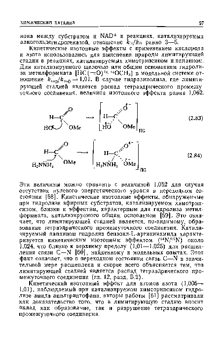Эти величины можно сравнить с величиной 1,052 для случая отсутствия нулевого энергетического уровня в переходном состоянии [58]. Кинетические изотопные эффекты, обнаруженные при гидролизе эфирных субстратов, катализируемом химотрипсином, близки к эффектам, характерным для гидролиза метилформиата, катализируемого общим основанием [59]. Это означает, что лимитирующей стадией является, по-видимому, образование тетраэдрического промежуточного соединения. Катализируемый папаином гидролиз бензоил-Ь-аргининамида характеризуется кинетическим изотопным эффектом (14Ы/15Ы) около 1,024, что близко к верхнему пределу (1,01 —1,025) для расщепления связи С—N [60], найденному в модельных опытах. Этот факт означает, что в переходном состоянии связь С—N в значительной мере расщеплена и скорее всего объясняется тем, что лимитирующей стадией является распад тетраэдрического промежуточного соединения (гл. 12, разд. Б.2).