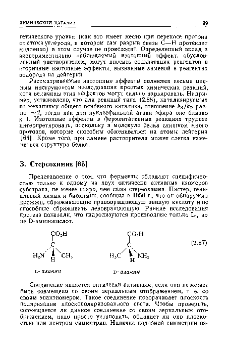 Представление о том, что ферменты обладают специфичностью только к одному из двух оптически активных изомеров субстрата, не менее старо, чем сама стереохимия. Пастер, гениальный химик и биохимик, сообщил в 1858 г., что он обнаружил дрожжи, сбраживающие правовращающую винную кислоту и не способные сбраживать левовращающую. Ранние исследования протеаз показали, что гидролизуются производные только Ь-, но не Э-аминокислот.