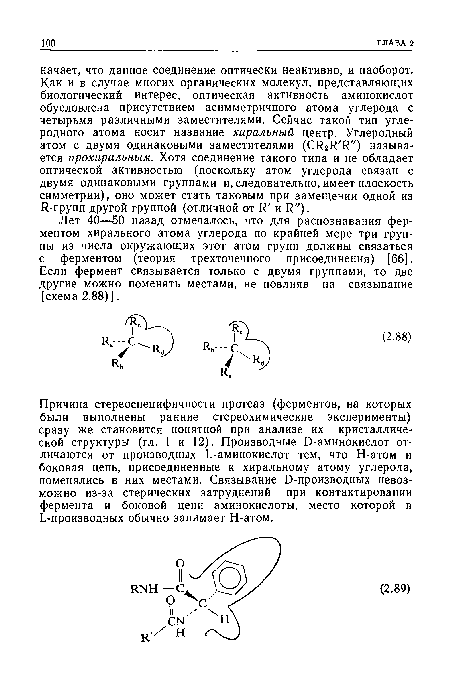 Причина стереоспецифичности протеаз (ферментов, на которых были выполнены ранние стереохимические эксперименты) сразу же становится понятной при анализе их кристаллической структуры (гл. 1 и 12). Производные Э-аминокислот отличаются от производных Ь-аминокислот тем, что Н-атом и боковая цепь, присоединенные к хиральному атому углерода, поменялись в них местами. Связывание Э-производных невозможно из-за стерических затруднений при контактировании фермента и боковой цепи аминокислоты, место которой в ¿-производных обычно занимает Н-атом.