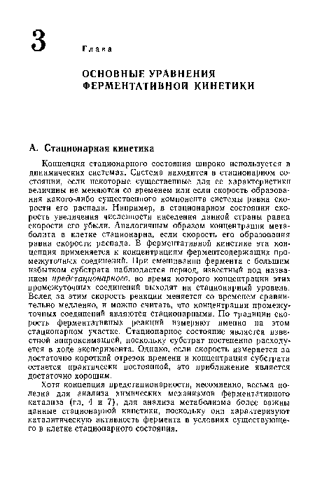 Концепция стационарного состояния широко используется в динамических системах. Система находится в стационарном состоянии, если некоторые существенные для ее характеристики величины не меняются со временем или если скорость образования какого-либо существенного компонента системы равна скорости его распада. Например, в стационарном состоянии скорость увеличения численности населения данной страны равна скорости его убыли. Аналогичным образом концентрация метаболита в клетке стационарна, если скорость его образования равна скорости распада. В ферментативной кинетике эта концепция применяется к концентрациям ферментсодержащих промежуточных соединений. При смешивании фермента с большим избытком субстрата наблюдается период, известный под названием предстационарного, во время которого концентрации этих промежуточных соединений выходят на стационарный уровень. Вслед за этим скорость реакции меняется со временем сравнительно медленно, и можно считать, что концентрации промежуточных соединений являются стационарными. По традиции скорость ферментативных реакций измеряют именно на этом стационарном участке. Стационарное состояние является известной аппроксимацией, поскольку субстрат постепенно расходуется в ходе эксперимента. Однако, если скорость измеряется за достаточно короткий отрезок времени и концентрация субстрата остается практически постоянной, это приближение является достаточно хорошим.