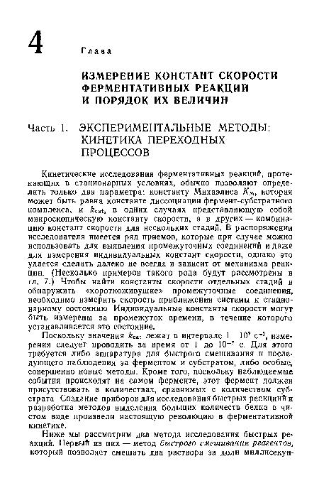 Кинетические исследования ферментативных реакций, протекающих в стационарных условиях, обычно позволяют определить только два параметра: константу Михаэлиса Км, которая может быть равна константе диссоциации фермент-субстратного комплекса, и ¡г , в одних случаях представляющую собой микроскопическую константу скорости, а в других — комбинацию констант скорости для нескольких стадий. В распоряжении исследователя имеется ряд приемов, которые при случае можно использовать для выявления промежуточных соединений и даже для измерения индивидуальных констант скорости, однако это удается сделать далеко не всегда и зависит от механизма реакции. (Несколько примеров такого рода будут рассмотрены в гл. 7.) Чтобы найти константы скорости отдельных стадий и обнаружить «короткоживущие» промежуточные соединения, необходимо измерить скорость приближения системы к стационарному состоянию. Индивидуальные константы скорости могут быть измерены за промежуток времени, в течение которого устанавливается это состояние.