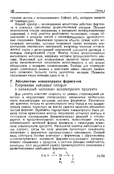 Второй пример — исследование механизма действия фермента в условиях протекания ферментативной реакции. Помимо определения стадии связывания и выявления конформационных изменений, в этой реакции необходимо исследовать стадии образования и разрыва связей и идентифицировать промежуточные соединения. Химические процессы обычно лучше всего исследовать методами, которые позволяют прямо измерить концентрацию химических соединений, например методом остановленной струи с регистрацией оптической плотности раствора и методом замороженной струи. Иногда лучше воспользоваться косвенными методами, например методом флуоресцентного анализа. Идеальной для исследования является такая ситуация, когда промежуточное соединение накапливается и его можно обнаружить и измерить концентрацию. Вообще для подтверждения имеющихся данных и получения новых следует привлекать возможно большее число различных методов. Примеры применения таких методов даны в гл. 7.