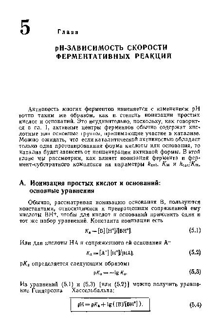 Активность многих ферментов изменяется с изменением pH точно таким же образом, как и степень ионизации простых кислот и оснований. Это неудивительно, поскольку, как говорится в гл. 1, активные центры ферментов обычно содержат кис-лотные или основные группы, принимающие участие в катализе. Можно ожидать, что если каталитической активностью обладает только одна протонированная форма кислоты или основания, то катализ будет зависеть от концентрации активной формы. В этой главе мы рассмотрим, как влияет ионизация фермента и фер-мент-субстратного комплекса на параметры ксаи Км и к /Км.