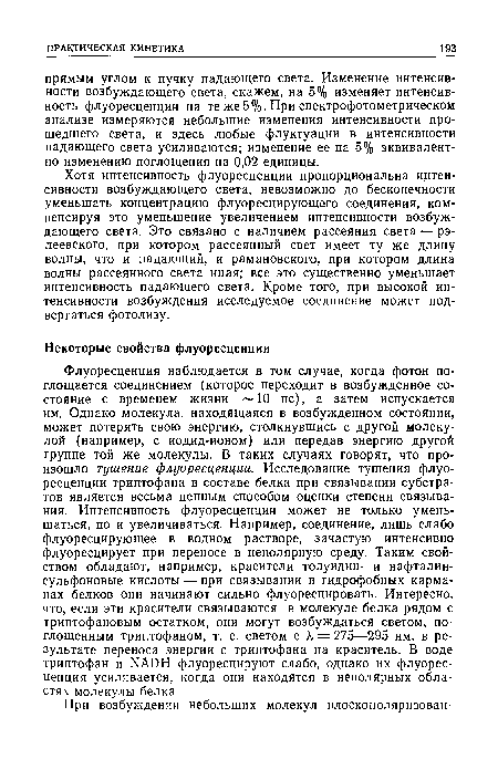 Флуоресценция наблюдается в том случае, когда фотон поглощается соединением (которое переходит в возбужденное состояние с временем жизни 10 не), а затем испускается им. Однако молекула, находящаяся в возбужденном состоянии, может потерять свою энергию, столкнувшись с другой молекулой (например, с иодид-ионом) или передав энергию другой группе той же молекулы. В таких случаях говорят, что произошло тушение флуоресценции. Исследование тушения флуоресценции триптофана в составе белка при связывании субстратов является весьма ценным способом оценки степени связывания. Интенсивность флуоресценции может не только уменьшаться, но и увеличиваться. Например, соединение, лишь слабо флуоресцирующее в водном растворе, зачастую интенсивно флуоресцирует при переносе в неполярную среду. Таким свойством обладают, например, красители толуидин- и нафталин-сульфоновые кислоты — при связывании в гидрофобных карманах белков они начинают сильно флуоресцировать. Интересно, что, если эти красители связываются в молекуле белка рядом с триптофановым остатком, они могут возбуждаться светом, поглощенным триптофаном, т. е. светом с к = 275—295 нм, в результате переноса энергии с триптофана на краситель. В воде триптофан и ИАОН флуоресцируют слабо, однако их флуоресценция усиливается, когда они находятся в неполярных областях молекулы белка.