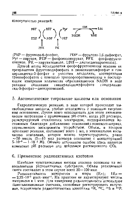 Гидролитическую реакцию, в ходе которой происходит высвобождение кислоты, удобно исследовать с помощью титрования основанием. Лучше всего использовать для этого автоматическое титрование с применением рН-стата, когда pH раствора, регистрируемый стеклянным электродом, поддерживается постоянным благодаря добавлению основания с помощью шприца, управляемого электронным устройством. Объем, в котором протекает реакция, составляет всего 1 мл, а минимальное количество основания, которое можно зарегистрировать, равно 50 нмоль (5—10 мкл раствора основания с концентрацией 5-10-3—МО-2 М). Обычно источником ошибок здесь является изменение pH раствора под действием растворенного СОг.