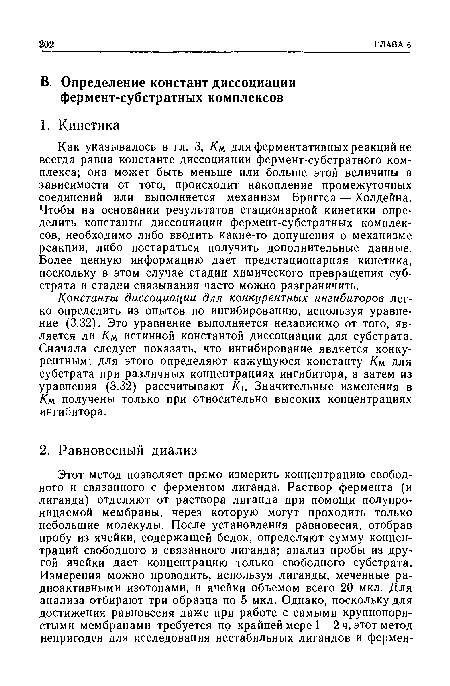 Как указывалось в гл. 3, Км для ферментативных реакций не всегда равна константе диссоциации фермент-субстратного комплекса; она может быть меньше или больше этой величины в зависимости от того, происходит накопление промежуточных соединений или выполняется механизм Бриггса — Холдейна. Чтобы на основании результатов стационарной кинетики определить константы диссоциации фермент-субстратных комплексов, необходимо либо вводить какие-то допущения о механизме реакции, либо постараться получить дополнительные данные. Более ценную информацию дает предстационарная кинетика, поскольку в этом случае стадии химического превращения субстрата и стадии связывания часто можно разграничить.