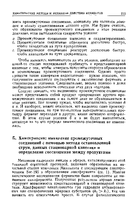 Чтобы выяснить, выполняются ли эти условия, необходимо на какой-то стадии исследований прибегнуть к предстационарной кинетике с тем, чтобы измерить константы скорости образования и исчезновения промежуточного соединения. Однако просто провести такие измерения недостаточно — нужно показать, что полученные константы согласуются с активностью фермента в стационарных условиях. Следовательно, весьма полезно и даже необходимо использовать сочетание этих двух подходов.