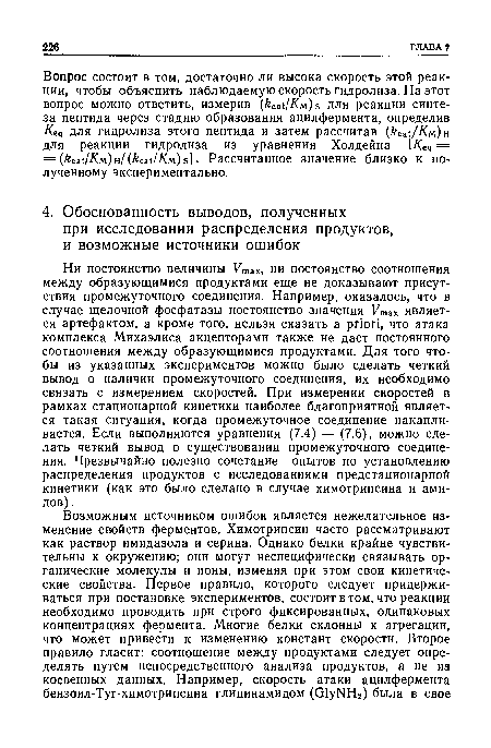 Ни постоянство величины Ушах, ни постоянство соотношения между образующимися продуктами еще не доказывают присутствия промежуточного соединения. Например, оказалось, что в случае щелочной фосфатазы постоянство значения Fmax является артефактом, а кроме того, нельзя сказать a priori, что атака комплекса Михаэлиса акцепторами также не даст постоянного соотношения между образующимися продуктами. Для того чтобы из указанных экспериментов можно было сделать четкий вывод о наличии промежуточного соединения, их необходимо связать с измерением скоростей. При измерении скоростей в рамках стационарной кинетики наиболее благоприятной является такая ситуация, когда промежуточное соединение накапливается. Если выполняются уравнения (7.4) — (7.6), можно сделать четкий вывод о существовании промежуточного соединения. Чрезвычайно полезно сочетание опытов по установлению распределения продуктов с исследованиями предстационарной кинетики (как это было сделано в случае химотрипсина и амидов).