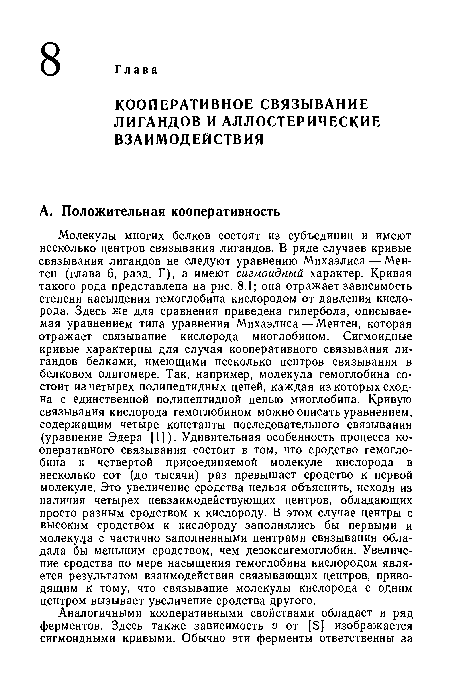 Молекулы многих белков состоят из субъединиц и имеют несколько центров связывания лигандов. В ряде случаев кривые связывания лигандов не следуют уравнению Михаэлиса — Мен-тен (глава 6, разд. Г), а имеют сигмоидный характер. Кривая такого рода представлена на рис. 8.1; она отражает зависимость степени насыщения гемоглобина кислородом от давления кислорода. Здесь же для сравнения приведена гипербола, описываемая уравнением типа уравнения Михаэлиса — Ментен, которая отражает связывание кислорода миоглобином. Сигмоидные кривые характерны для случая кооперативного связывания лигандов белками, имеющими несколько центров связывания в белковом олигомере. Так, например, молекула гемоглобина состоит из четырех полипептидных цепей, каждая из которых сходна с единственной полипептидной цепью миоглобина. Кривую связывания кислорода гемоглобином можно описать уравнением, содержащим четыре константы последовательного связывания (уравнение Эдера [1]). Удивительная особенность процесса кооперативного связывания состоит в том, что сродство гемоглобина к четвертой присоединяемой молекуле кислорода в несколько сот (до тысячи) раз превышает сродство к первой молекуле. Это увеличение сродства нельзя объяснить, исходя из наличия четырех невзаимодействующих центров, обладающих просто разным сродством к кислороду. В этом случае центры с высоким сродством к кислороду заполнялись бы первыми и молекула с частично заполненными центрами связывания обладала бы м«ньшим сродством, чем дезоксигемоглобин. Увеличение сродства по мере насыщения гемоглобина кислородом является результатом взаимодействия связывающих центров, приводящим к тому, что связывание молекулы кислорода с одним центром вызывает увеличение сродства другого.